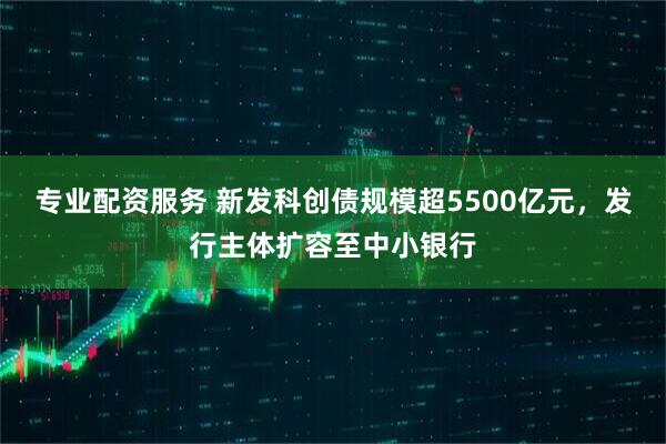 专业配资服务 新发科创债规模超5500亿元，发行主体扩容至中小银行