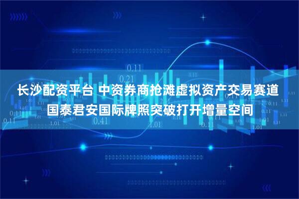 长沙配资平台 中资券商抢滩虚拟资产交易赛道 国泰君安国际牌照突破打开增量空间
