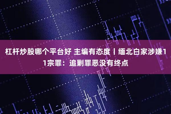 杠杆炒股哪个平台好 主编有态度丨缅北白家涉嫌11宗罪：追剿罪恶没有终点