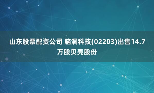 山东股票配资公司 脑洞科技(02203)出售14.7万股贝壳股份