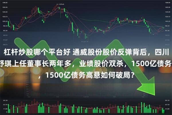 杠杆炒股哪个平台好 通威股份股价反弹背后，四川前首富之女刘舒琪上任董事长两年多，业绩股价双杀，1500亿债务高悬如何破局？