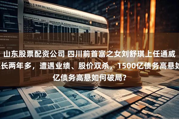 山东股票配资公司 四川前首富之女刘舒琪上任通威股份董事长两年多，遭遇业绩、股价双杀，1500亿债务高悬如何破局？
