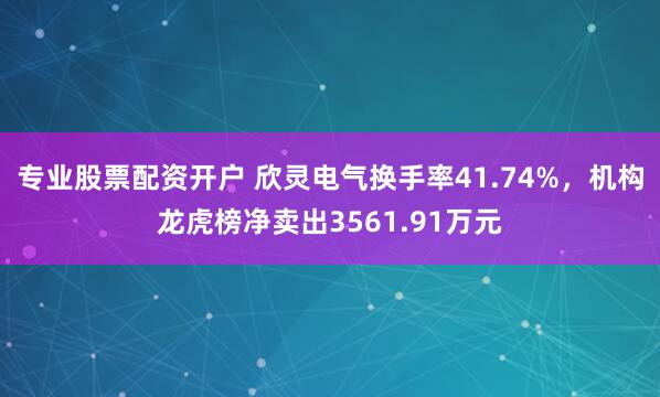 专业股票配资开户 欣灵电气换手率41.74%，机构龙虎榜净卖出3561.91万元