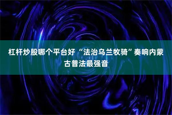 杠杆炒股哪个平台好 “法治乌兰牧骑”奏响内蒙古普法最强音