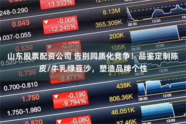 山东股票配资公司 告别同质化竞争！品鉴定制陈皮/牛乳绿豆沙，塑造品牌个性