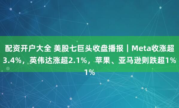 配资开户大全 美股七巨头收盘播报｜Meta收涨超3.4%，英伟达涨超2.1%，苹果、亚马逊则跌超1%