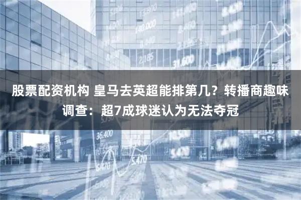 股票配资机构 皇马去英超能排第几？转播商趣味调查：超7成球迷认为无法夺冠