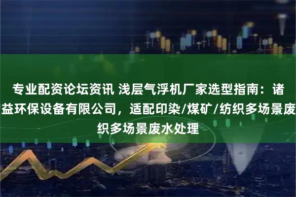 专业配资论坛资讯 浅层气浮机厂家选型指南：诸城市增益环保设备有限公司，适配印染/煤矿/纺织多场景废水处理