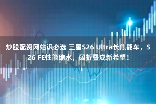 炒股配资网站识必选 三星S26 Ultra长焦翻车，S26 FE性能缩水，阔折叠成新希望！